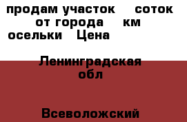 продам участок 15 соток от города 33 км  осельки › Цена ­ 4 400 000 - Ленинградская обл., Всеволожский р-н, Осельки п.ст. Недвижимость » Земельные участки продажа   . Ленинградская обл.